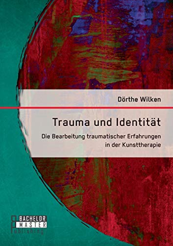 Trauma und Identität: Die Bearbeitung traumatischer Erfahrungen in der Kunsttherapie (Bachelorarbeit) von Bachelor + Master Publ.